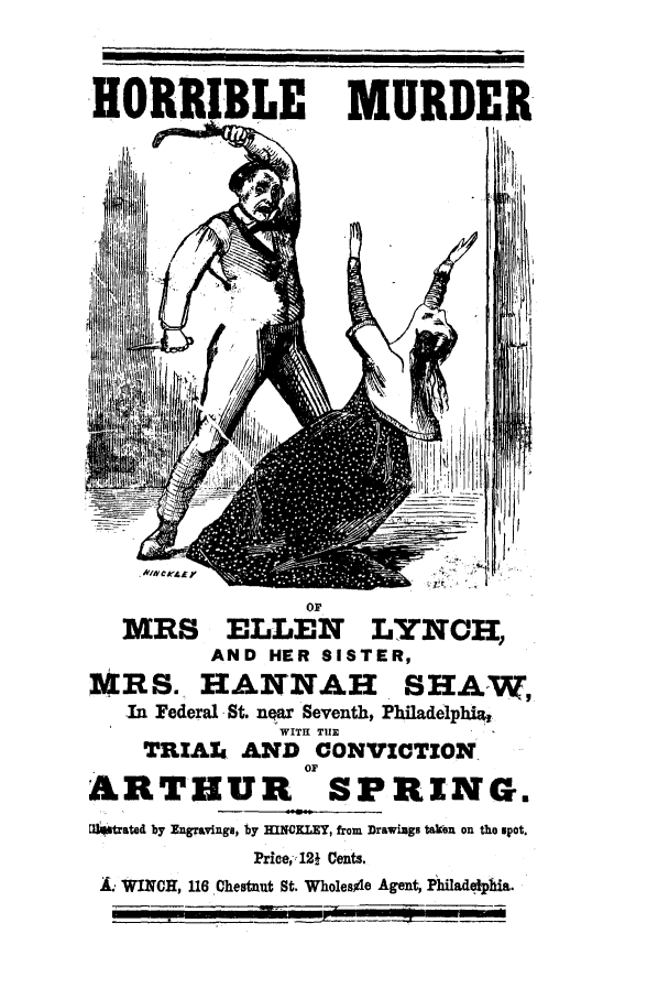 handle is hein.trials/ackk0001 and id is 1 raw text is: HORRIBLE

MURDER

or
M3RS ELLEN LYNCH,
AND HER SISTER,
MRS. HANNAH SHAW,
In Federal St. near Seventh, Philadelphi%
WITH TIE
TRIAL AND CONVICTION
OF
ARTHUR SPRING.
[fstrated by Engravings, by HINORLEY, from Drawings taken on the spot.
Price-12  Cents.
WINCH, 116 Chestnut St. Wholesile Agent, Philadelphia.

I                                        i    ii iii                       i ii


