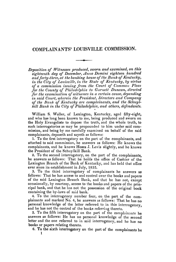 handle is hein.trials/aclj0001 and id is 1 raw text is: COMPLAINANTS' LOUISVILLE COMMISSION.
Deposition of Witnesses produced, sworn and examined, on this
eighteenth day of December, dnno Domini eighteen hundred
and forty-three, at the banking house of the Bank of Kentucky,
in the City of Louisville, in the State of Kentucky, by virtue
of a commission issuing from the Court of Common Pleas
for the County of Philadelphia to Garnett Duncan, directed
for the examination of witnesses in a certain cause, depending
in said Court, wherein the President, Directors and Company
of the Bank of Kentucky are complainants, and the Schuyl-
kill Bank in the City of Philadelphia, and others, defendants.
William S. Waller, of Lexington, Kentucky, aged fifty-eight,
and who has long been known to me, being produced and sworn on
the Holy Evangelists to depose the truth, and the whole truth, to
such interrogatories as may be propounded to him under said com-
mission, and being by me carefully examined on behalf of the said
complainants, deposeth and sayeth as follows:
1. To the first interrogatory on the part of the complainants, and
attached to said commission, he answers as follows: He knows the
complainants, and he knows Hosea J. Levis slightly, and he knows
the President of the Schuylkill Bank.
2. To the second interrogatory, on the part of the complainants,
he answers as follows: That he holds the office of Cashier of the
Lexington Branch of the Bank of Kentucky, and has held that office
ever since its establishment in July, 1835.
3. To the third interrogatory of complainants he answers as
follows: That he has access to and control over the books and papers
of the said Lexington Branch Bank, and that he has not, except
occasionally, by courtesy, access to the books and papers of the prin-
cipal bank, and that he has not the possession of the original book
containing the by-laws of said bank.
4. To the interrogatory number four, on the part of the com-
plainants and marked No. 4, he answers as follows: That he has no
personal knowledge of the letter referred to in this interrogatory,
and he has not the control of the books referring thereto.
5. To the fifth interrogatory on the part of the complainants he
answers as follows: He has no personal knowledge of the second
letter and the one referred to in said interrogatory, and he has no
books or papers relating thereto.
6. To the sixth interrogatory on the part of the complainants he



