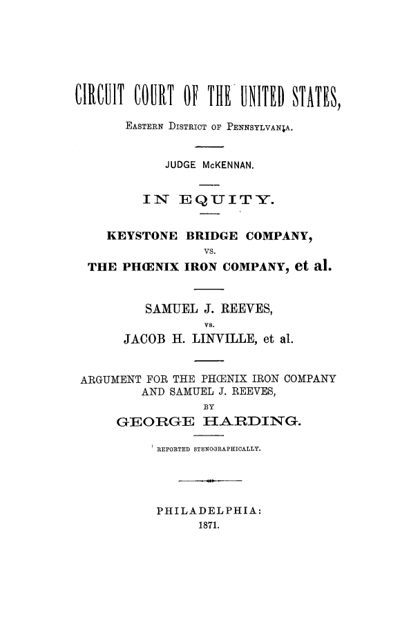 handle is hein.trials/aclo0001 and id is 1 raw text is: CIRCUIT COURT OF THE- UNITED STATES)
EASTERN DISTRICT OF PENNSYLVANIA.
JUDGE McKENNAN.
IN EQUITY.
KEYSTONE BRIDGE COMPANY,
VS.
THE PH(ENIX IRON COMPANY, et al.

SAMUEL J. REEVES,
VS.
JACOB H. LINVILLE, et al.

ARGUMENT FOR THE PH(ENIX IRON COMPANY
AND SAMUEL J. REEVES,
BY
GEORGE HARDING.

REPORTED STENOGRAPHICALLY.
PHILADELPHIA:
1871.


