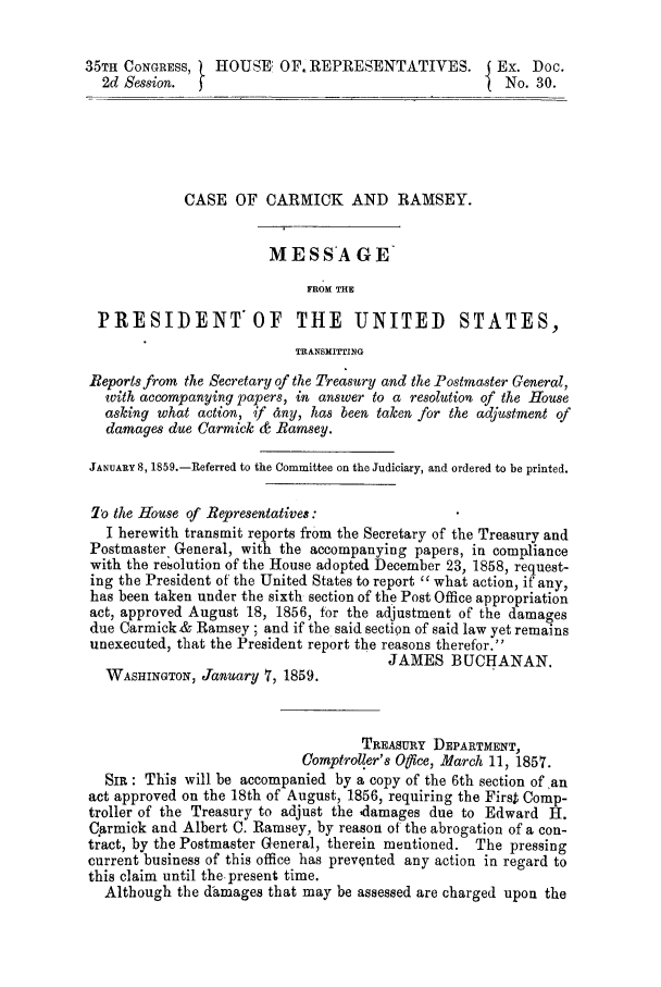 handle is hein.trials/acmf0001 and id is 1 raw text is: 35TH CONGRESS,    HOUSE: OF. REPRESENTATIVES.           Ex. Doc.
2d Session.  t                                         No. 30.
CASE OF CARMICK AND RAMSEY.
MESSAGE*
FROM THE
PRESIDENT*OF THE UNITED STATES,
TRANSITWING
Reports from the Secretary of the Treasury and the Postmaster General,
with accompanying papers, in answer to a resolution of the House
asking what action, if dny, has been taken for the adjustment of
damages due Carmick & Ramsey.
JANUARY 8, 1859.-Referred to the Committee on the Judiciary, and ordered to be printed.
To the House of Representatives:
I herewith transmit reports from the Secretary of the Treasury and
Postmaster General, with the accompanying papers, in compliance
with the rebolution of the House adopted December 23, 1858, request-
ing the President of the United States to report  what action, if any,
has been taken under the sixth section of the Post Office appropriation
act, approved August 18, 1856, for the adjustment of the damages
due Carmick.& Ramsey ; and if the said section of said law yet remains
unexecuted, that the President report the reasons therefor.
JAMES BUCHANAN.
WASHINGTON, January 7, 1859.
TREASURY DEPARTMENT,
Comptroller's Ofce, March 11, 1857.
SIR: This will be accompanied by a copy of the 6th section of an
act approved on the 18th of August, 1856, requiring the First Comp-
troller of the Treasury to adjust the idamages due to Edward H.
Carmick and Albert C. Ramsey, by reason of the abrogation of a con-
tract, by the Postmaster General, therein mentioned. The pressing
current business of this office has prevented any action in regard to
this claim until the present time.
Although the damages that may be assessed are charged upon the


