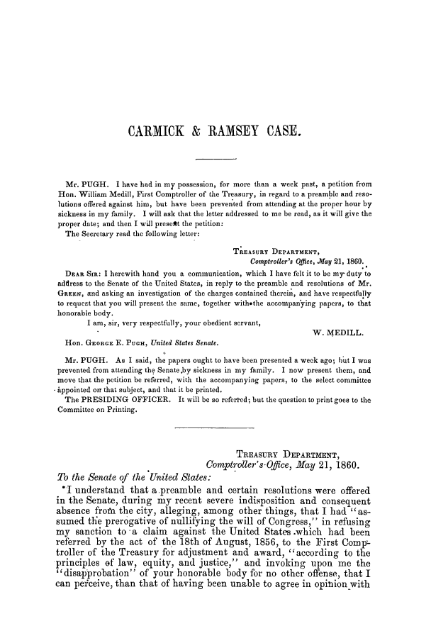 handle is hein.trials/acmg0001 and id is 1 raw text is: CARMICK & RAMSEY CASE.
Mr. PUGH. I have had in my possession, for more than a week past, a petition from
Hon. William Medill, First Comptroller of the Treasury, in regard to a preamble and reso-
lutions offered against him, but have been prevented from attending at the proper hour by
sickness in my family. I will ask that the letter addressed to me be read, as it will give the
proper date; and then I will preseft the petition:
The Secretary read the following letter:
TaaASURY DEPARTMENT,
Comptroller's Office, May 21, 1860.
DEAR Sia: I herewith hand you a communication, which I have felt it to be my duty to
address to the Senate of the United States, in reply to the preamble and resolutions of Mr.
GaEEe, and asking an investigation of the charges contained therein, and have respectfully
to request that you will present the same, together with.the accompanying papers, to that
honorable body.
I am, sir, very respectfully, your obedient servant,
W. MEDILL.
Hon. GEORGE E. PUGH, United States Senate.
Mr. PUGH. As I said, the papers ought to have been presented a week ago; hut I was
prevented from attending the Senate.by sickness in my family. I now present them, and
move that the petition be referred, with the accompanying papers, to the select committee
- appointed ore that subject, and that it be printed.
The PRESIDING OFFICER. It will be so referted; but the question to print goes to the
Committee on Printing.
TREASURY DEPARTMENT,
Comptroller's -Office, May 21, 1860.
To the Senate of the United States:
I understand that a preamble and certain resolutions were offered
in the Senate, during my recent severe indisposition and consequent
absence from the city, alleging, among other things, that I had as-
sumed the prerogative of nullifying the will of Congress, in refusing
my sanction to a claim against the United States .which had been
referred by the act of the 18th of August, 1856, to the First Compr-
troller of the Treasury for adjustment and award, according to the
principles of law, equity, and justice, and invoking upon me the
disapprobation of your honorable body for no other offense, that I
can peiceive, than that of having been unable to agree in opinion with


