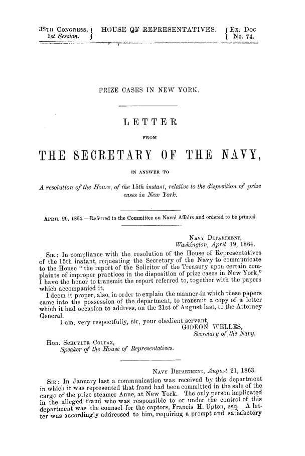 handle is hein.trials/acmw0001 and id is 1 raw text is: 3S'rr CONGRESS,     HOUSE QI? REPRESENTATIVES.               Ex. Doc
1st Session.                                               No, 74.
PRIZE CASES IN NEW       YORK.
LETTER
FROM
THE SECRETARY OF THE NAVY,
IN ANSWER TO
A resolution of the House, of the 15th instant, relative to the disposition of prize
cases in New Tork.
APRIL 20, 1864.-Referred to the Committee on Naval Affairs and ordered to be printed.
NAVY DEPARTMENT,
Washi'ngton, April 19, 1864.
SI: In compliance with the resolution of the House of Representatives
of the 15th instant, requesting the Secretary of the Navy to communicate
to the House the report of the Solicitor of the Treasury upon certain com-
plaints of improper practices in the disposition of prize cases in New York,
I have the honor to transmit the report referred to, together with the papers
which accompanied it.
I deem it proper, also, in order to explain the manner.in which these papers
came into the possession of the department, to transmit a copy of a letter
which it had occasion to address, on the 21st of August last, to the Attorney
General.
I am, very respectfully, sir, your obedient servant,
GIDEON WELLES,
Secretary of. the Navy.
Hon. SCHUYLER COLFAX,
Speaker of the House of Representatives.
NAVY DEPARTMENT, August 21, 1863.
Si : In January last a communication was received by this department
in which it was represented that fraud had been committed in the sale of the
cargo of the prize steamer Anne, at New York. The only person implicated
in the alleged fraud who was responsible to or under the control of this
department was the counsel for the captors, Francis H. Upton, esq. A let-
ter was accordingly addressed to him, requiring a prompt and satisfactory


