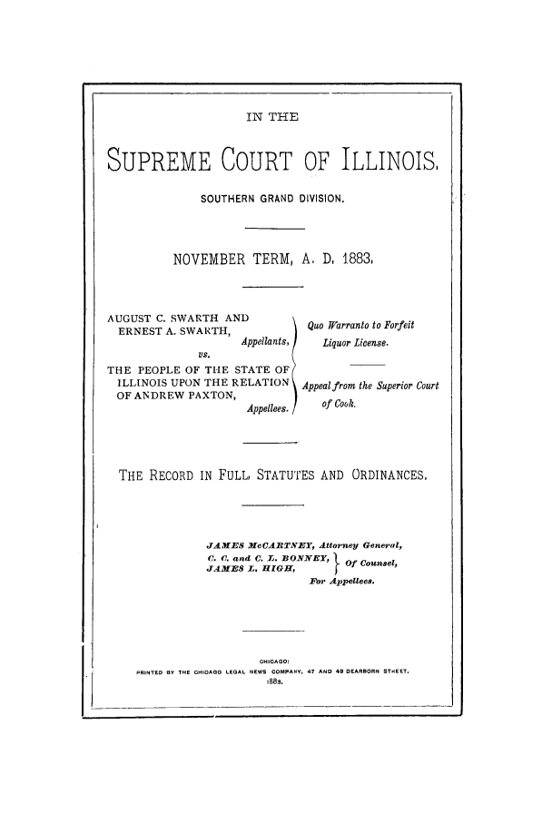 handle is hein.trials/acnz0001 and id is 1 raw text is: IN THE

SUPREME COURT OF ILLINOIS,
SOUTHERN GRAND DIVISION.
NOVEMBER TERM, A. D. 1.883,

AUGUST C. SWARTH AND
ERNEST A. SWARTH,
Appellants,
VS.
THE PEOPLE OF THE STATE OF
ILLINOIS UPON THE RELATION
OF ANDREW PAXTON,
Appellees.

Quo l/arranto to Forfeit
Liquor Lieense.
Appealfrom the Superior Court
of Cook.

THE    RECORD     IN  FULL, STATUTES AND            ORDINANCES,
JAM ES McCART'IEY, Attorney General,
C. (. and C. L. BONNEY,       Of Counsel,
JAMES L. HIGH,              I
For Appellees.
CHICAGO:
PRINTED BY THE CHICAGO LEGAL NEWS COMPANY, 47 AND 49 DEARBORN STEET.
t883.


