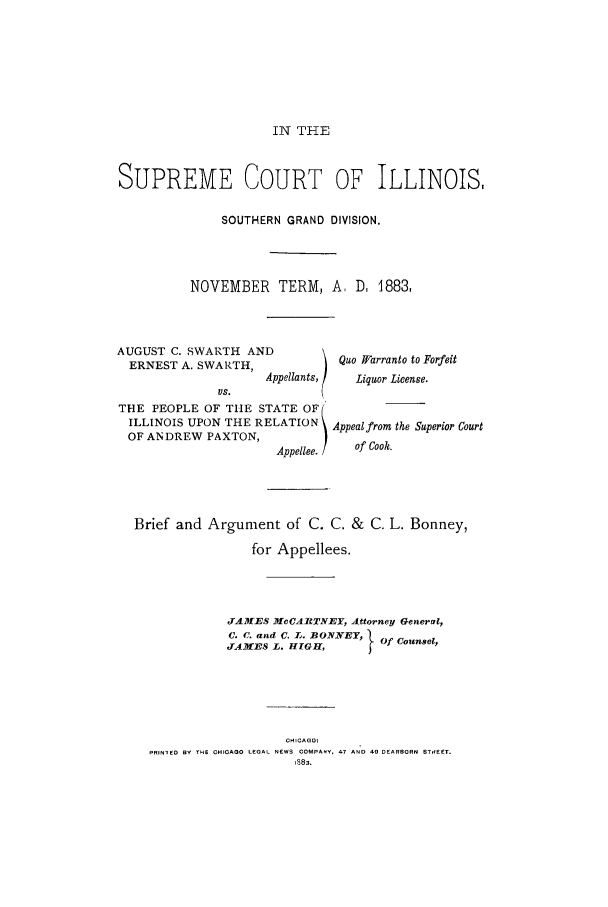 handle is hein.trials/acoc0001 and id is 1 raw text is: IN THE

SUPREME COURT OF ILLINOIS,
SOUTHERN GRAND DIVISION.
NOVEMBER TERM, A, D, 1883,

AUGUST C. SWARTH AND
ERNEST A. SWARTH,
Appellants,
's.
THE PEOPLE OF THE STATE OF
ILLINOIS UPON THE RELATION
OF ANDREW PAXTON,
Appellee. /

Quo Xarranto to Forfeit
Liquor License.
Appeal from the Superior Court
of Cook.

Brief and Argument of C. C. & C. L. Bonney,
for Appellees.
JAMES MCCARTNEY, Attorney General,
C. C. and C. L. BONNE T, } Of Counsel,
JAMES L.     GH,         f
PRINTED BY THE OHIGAGO LEGAL NEWS COMPANY. 47 AND 4  DEARBORN STREET.
1883.


