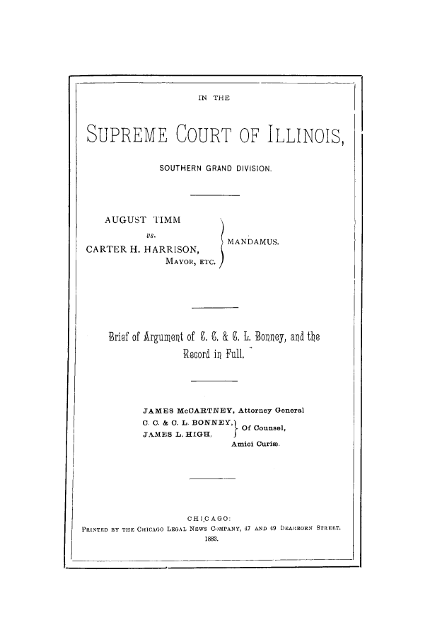 handle is hein.trials/acod0001 and id is 1 raw text is: IN THE

SUPREME COURT OF ILLINOIS,
SOUTHERN GRAND DIVISION.
AUGUST TIMM
MANDAMUS.
CARTER H. HARRISON,
MAYOR, ETC.
Brisf of Argumnet of . 9. & 9, L, Bomny, ad the
Record i   ull,
JAMES McCARTNEY, Attorney General
C. C. & 0. L. BONNEY,O
Of Counsel,
JAMES L. HIGH,
Amici Curiae.
C H IJC AGO:
PRINTED BY THE CHICAGO LEGAL NEWS COMPANY, 47 AND 49 DEARBORN STREET.
1883.


