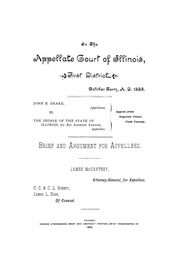 handle is hein.trials/acog0001 and id is 1 raw text is: Appeffcte Gourr of Jffinoio,
@erofor  'ernr , A. 5D. 88,

JOHN B. DRAKE,
VS.

Appellau!,     )

THE PEOPLE OF THE STATE OF
ILLINOIS, Ex Rel. ANDREW PAXTON,
Appellees.

Appeal from
Su perior Court,
Cook County.

BRIEF AND ARGUMENT FOR APPELLEES.
JAMES Mc CGARTNEY,
A torney-General, for Appellees
C. C. & C. L. BONNEY,
JAMES L. HIGH,
Of Counsel.
CHICAGO:
HORACE O'DONOGHUE, BRIEF AND ABSTRACT PRINTER, 95-97 WASHINGTON ST.
1883.


