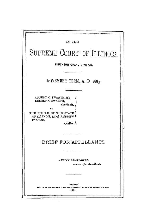 handle is hein.trials/acoh0001 and id is 1 raw text is: IN THE

SUPREME COURT OF ILLINOIS,
SOUTHERN GRAND DIVISION.
NOVEMBER TERM, A. D. 1883.
AUGUST C. SWARTH AND
ERNEST A. SWARTH,
Appellants,
Vs.
THE PEOPLE OF THE STATE
OF ILLINOIS, ex rel. ANDREW
PAXTON,
Appellee.
BRIEF FOR APPELLANTS.
A USTIfN BIX2EBO WEB,
t(,uEisel for Appellansts.
OHICAGO
PRINTED By TH4E CHICAGO LEGAL NEWS COMPANY, 47 AND 49 DEARBORN STREET.
1 883,
863
I -


