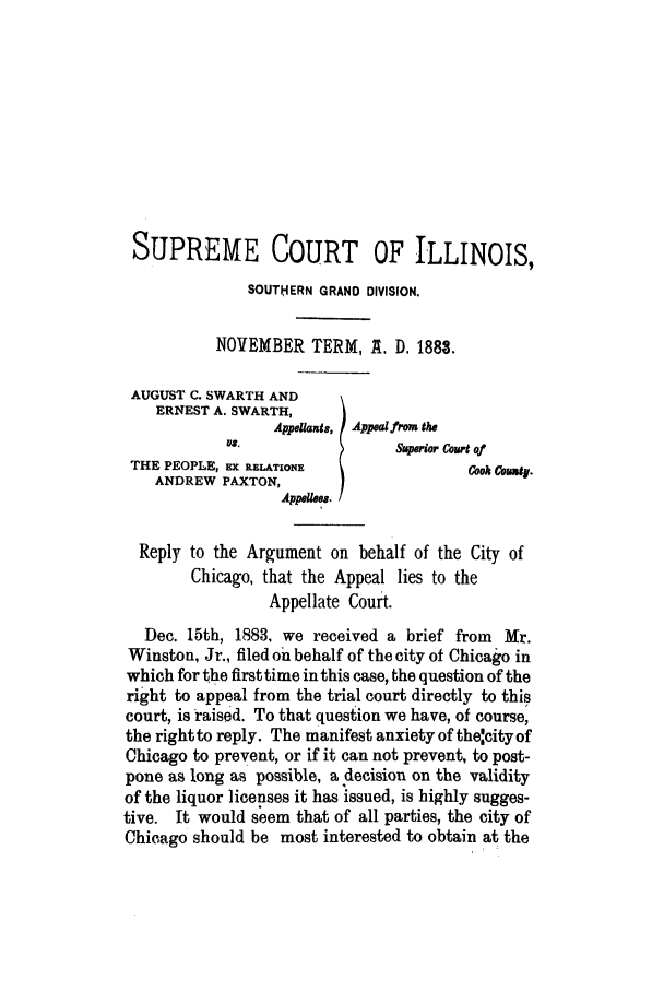 handle is hein.trials/acoi0001 and id is 1 raw text is: SUPREME COURT OF ILLINOIS,
SOUTHERN GRAND DIVISION.
NOVEMBER TERM, A. D. 1883.
AUGUST C. SWARTH AND
ERNEST A. SWARTH,
Appellants, Appal front the
US.                 Superior Court of
THE PEOPLE, EX RELATIONE                Cook awt,.
ANDREW PAXTON,
Reply to the Argument on behalf of the City of
Chicago, that the Appeal lies to the
Appellate Court.
Dec. 15th, 1883, we received a brief from Mr.
Winston, Jr., filed on behalf of the city of Chicago in
which for the first time in this case, the question of the
right to appeal from the trial court directly to this
court, is raised. To that question we have, of course,
the right to reply. The manifest anxiety of the'city of
Chicago to prevent, or if it can not prevent, to post-
pone as long as possible, a decision on the validity
of the liquor licenses it has issued, is highly sugges-
tive. It would seem that of all parties, the city of
Chicago should be most interested to obtain at, the


