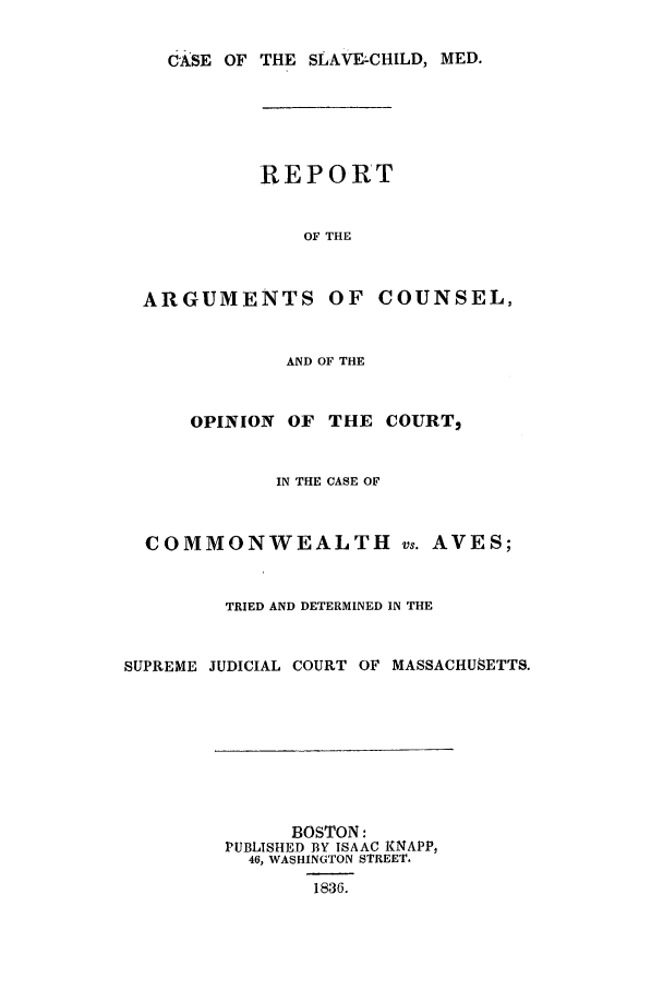 handle is hein.trials/acop0001 and id is 1 raw text is: dGsE OF THE SLAVE-CHILD, MED.
REPORT
OF THE
ARGUMENTS OF COUNSEL,
AND OF THE
OPINION OF THE COURT,
IN THE CASE OF
COMMONWEALTH vs. AVES;
TRIED AND DETERMINED IN THE
SUPREME JUDICIAL COURT OF MASSACHUSETTS.
BOSTON:
PUBLISHED BY ISAAC INAPP,
46, WASHINGTON STREET.
1836.


