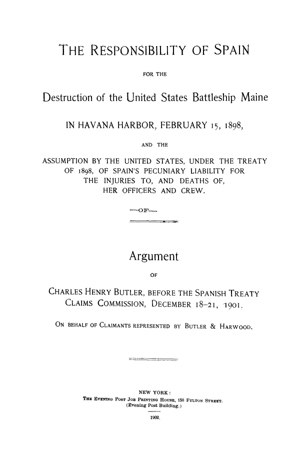 handle is hein.trials/acoz0001 and id is 1 raw text is: THE RESPONSIBILITY OF SPAIN
FOR THE
Destruction of the United States Battleship Maine
IN HAVANA HARBOR, FEBRUARY 15, 1898,
AND THE
ASSUMPTION BY THE UNITED STATES, UNDER THE TREATY
OF 1898, OF SPAIN'S PECUNIARY LIABILITY FOR
THE INJURIES TO, AND DEATHS OF,
HER OFFICERS AND CREW.
-F--

Argument
OF

CHARLES HENRY BUTLER, BEFORE THE SPANISH TREATY
CLAIMS COMMISSION, DECEMBER 18-21, 1901.
ON BEHALF OF CLAIMANTS REPRESENTED BY BUTLER & HARWOOD.
NEW YORK:
THE EVENING POST JOB PRINTING HOUSE, 156 FULTON STREET.
(Evening Post Building.)
1902,



