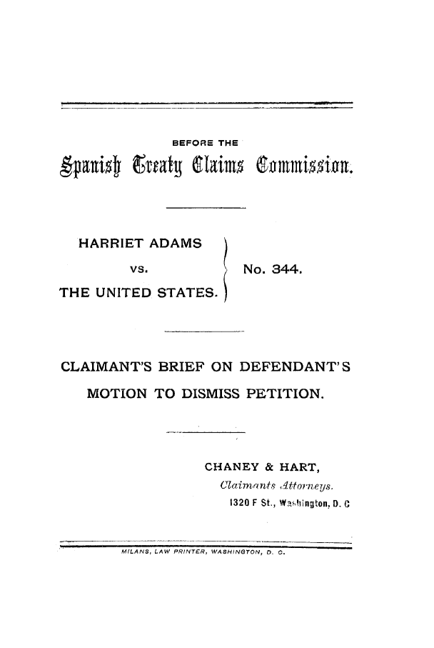 handle is hein.trials/acpa0001 and id is 1 raw text is: BEFORE THE

HARRIET ADAMS
VS.
THE UNITED STATES.

No. 344.

CLAIMANT'S BRIEF ON DEFENDANT'S
MOTION TO DISMISS PETITION.
CHANEY & HART,
Clai mants  A Ittorfneys.
1320 F St., Wa.flngton, D. C
MfLANS, LAW PRINTER, WASHINGTON, 0. 0.


