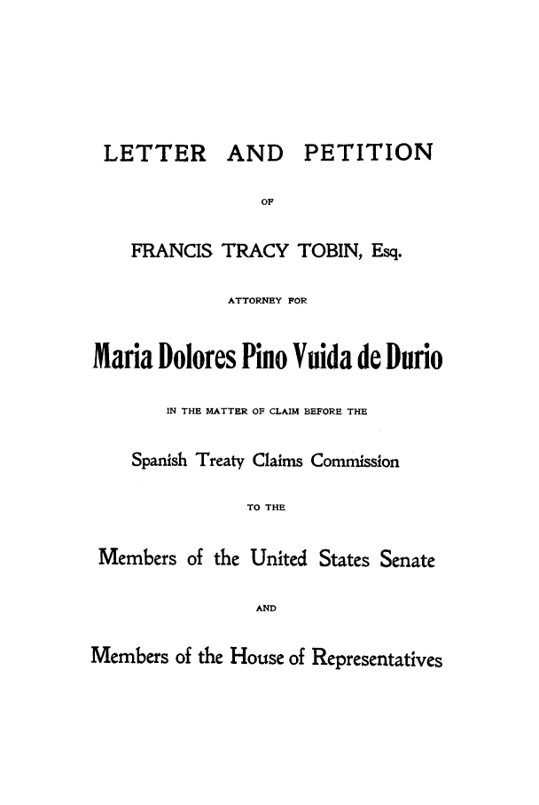 handle is hein.trials/acpc0001 and id is 1 raw text is: LETTER AND PETITION
OF
FRANCIS TRACY TOBIN, Esq.
ATTORNEY FOR
Maria Dolores Pino Vuida de Durio
IN THE MATTER OF CLAIM BEFORE THE
Spanish Treaty Claims Commission
TO THE
Members of the United States Senate
AND
Members of the House of Representatives


