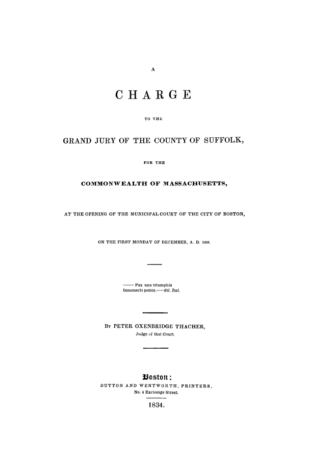 handle is hein.trials/acpn0001 and id is 1 raw text is: CHARGE
TO THE
GRAND JURY OF THE COUNTY OF SUFFOLK,
FOR THE
COMMONWEALTH OF MASSACHUSETTS,
AT THE OPENING OF THE MUNICIPAL COURT OF THE CITY OF BOSTON,
ON THE FIRST MONDAY OF DECEMBER, A. D. 1834.
-   Pax una triumphis
Innumerls potior.- Sil. Ital.
By PETER OXENBRIDGE THACHER,
Judge of that Court.
luorton :
DUTTON AND WENTWORTH, PRINTERS,
No. 4 Exchange Street.
1834.



