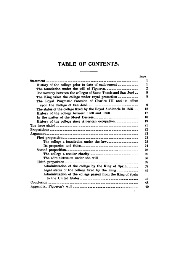 handle is hein.trials/acpp0001 and id is 1 raw text is: TABLE OF CONTENTS.
Page.
Statement -------------------------------------------------------  1
History of the college prior to date of endowment ------------  1
The foundation under the will of Figueroa ------------------- 2
Controversy between the colleges of Santo Toms and San Josd --  5
The King takes the college under royal protection ------------. 5
The Royal Pragmatic Sanction of Charles III and its effect
upon the College of San Jos  ----------------------------6
The status of the college fixed by the Royal Audiencia in 1825_--  12
History of the college between 1860 and 1870 ---------------- 17
In the matter of the Moret Decrees ------------------------18
History of the college since American occupation --------------19
The issue stated  ------------------------------------------21
Propositions  ---------------------------------------------22
Argument     -----------------------------------------------23
First proposition  ---------------------------------------23
The college a foundation under the law ------------------2
Its properties and titles  ------------------------------24
Second proposition  -------------------------------------26
The college a secular charity --------------------------26
The administration under the will ----------------------35
Third proposition  --------------------------------------39
Administration of the college by the King of Spain -------  39
Legal status of the college fixed by the King -------------43
Administration of the college passed from the King of Spain
to the United States -----------------------------------  46
Conclusion ------------------------------------------------------  48
Appendix, Figueroa's will --------------------------------------- 49
I


