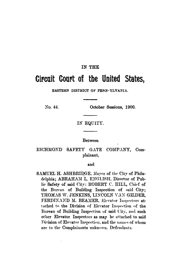 handle is hein.trials/acpv0001 and id is 1 raw text is: IN THE

Circuit Court of the United States,
EASTERN DISTRICT OF PENN-YLVANIA.
No. 44.               October Sessions, 1900.
IN EQUITY.
Between
RICHMOND       SAFETY    GATE     COM31PANY, Com-
plainant,
and
SAMUEL H. ASHBRIDGE, Mayor of the City of Phila-
delphia; ABRAHA-M L. ENGLISH, Director of Pub-
lic Safety of said City; ROBERT C. HILL, Chief of
the Bureau of Building Inspection of said City;
THOMAS W. JENKINS, LINCOLN V\N GILDER,
FERDINAND M. BEAMER, Elevator Inl,,,tors at-
lached to the Division of Elevator Inspeo,.tion Of the
Bureau of Building Inspection of said City, and such
other Elevator Inspectors as may be attached to said
Division of Elevator Inspectiuii, and the 1tiuI, of whom
tre to the Complainants unk'uwn, Defendaiits.


