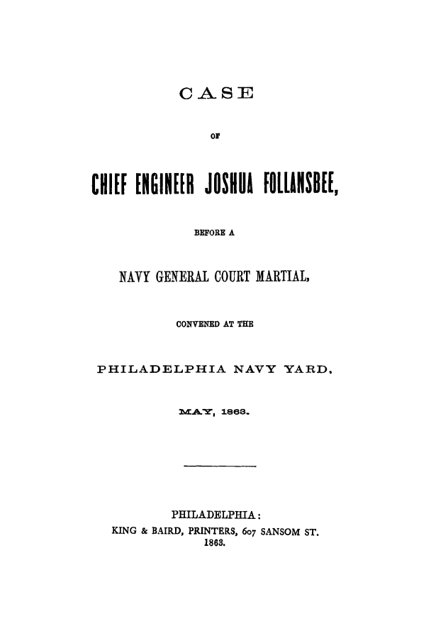 handle is hein.trials/acqf0001 and id is 1 raw text is: CASE
ON
CHIEF ENGINEER JOSHUA FOLLANSDEE,
BEFORE A
NAVY GENERAL COURT MARTIAL,
CONVENED AT THE
PHILADELPHIA NAVY YARD,
LCA.T 1868.
PHILADELPHIA:
KING & BAIRD, PRINTERS, 607 SANSOM ST.
1863.


