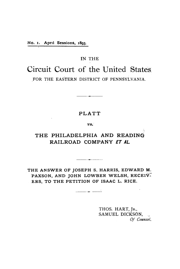 handle is hein.trials/acqg0001 and id is 1 raw text is: No. x. April SessionS, 1893.

IN THE
Circuit Court of the United States
FOR THE EASTERN DISTRICT OF PENNSYLVANIA.
PLATT
VS.
THE PHILADELPHIA AND READING
RAILROAD COMPANY ET AL.

THE ANSWER OF JOSEPH S. HARRIS, EDWARD M.
PAXSON, AND JOHN LOWBER WELSH, RECEIV:
ERS, TO THE PETITION OF ISAAC L. RICE.
THOS. HART, JR.,
SAMUEL DICKSON,
Of Counse/.



