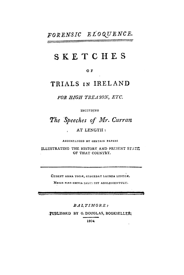 handle is hein.trials/acqq0001 and id is 1 raw text is: FORENSIC       ELOO TUENCE.
SKETCHES
OF
TRIALS Ii IRELAND
FOR BIGH TREASON, ETC,
INCLUDING
The Speeches of Mr. Curraiz
p   AT LENGTH :
ACCOMr.NIED 1Y CERTAIN PAPEnRS
ILLUSTRATING THE HISTORY AND PRESENT STATZ
OF THAT COUNTRY.

CEDENT ARMA TOGSE, CONCEDAT LAUREA LINrU&,
NIDSCE H2AP- OMNIA SALUS MST ADOLESCENTULI:.

.,/L TIMO R.E:
UBLISHED BY G. DOUGLAS, BOOKSELLEt
18O4


