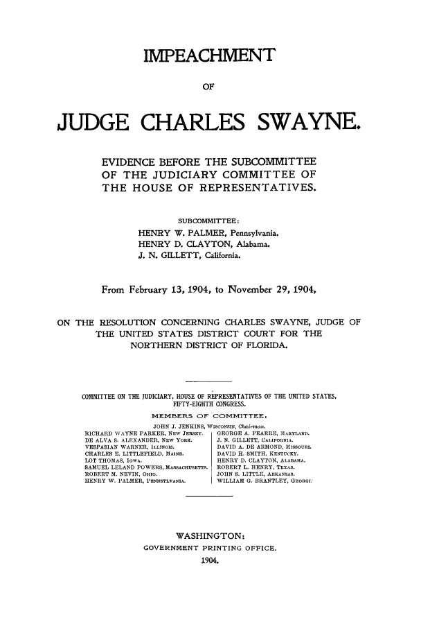 handle is hein.trials/acqr0001 and id is 1 raw text is: IMPEACHMENT
OF
JUDGE CHARLES SWAYNE.
EVIDENCE BEFORE THE SUBCOMMITTEE
OF THE JUDICIARY COMMITTEE OF
THE HOUSE OF REPRESENTATIVES.
SUBCOMMITTEE:
HENRY W. PALMER, Pennsylvania.
HENRY D. CLAYTON, Alabama.
J. N. GILLETT, California.
From February 13, 1904, to November 29, 1904,
ON THE RESOLUTION CONCERNING CHARLES SWAYNE, JUDGE OF
THE UNITED STATES DISTRICT COURT FOR THE
NORTHERN DISTRICT OF FLORIDA.
COMMITTEE ON THE JUDICIARY, HOUSE OF REPRESENTATIVES OF THE UNITED STATES,
FIFTY-EIGHTH CONGRESS.
MEMBERS OF COMMITTEE.
JOHN J. JENKINS, WISCONSIN, Chairman.
RICHARD \VAYNE PARKER, NEW JERSEY.  GEORGE A. PEARRE, MARYLAND.
DE ALVA S. ALEXANDER, NEW YORK.  J. N. GILLETT, CALIFORNIA.
VESPASIAN WARNER, ILLINOIS.    DAVID A. DE ARHOND, MISSOURI.
CHARLES E. LITTLEFIELD, MAINE.  DAVID K. SMITH. KENTUCKY.
LOT THOMAS, IOWA.              HENRY D. CLAYTON, ALABAMA.
SAMUEL LELAND POWERS, MASSACHUSETTS. ROBERT L. HENRY, TEXAS.
ROBERT M. NEVIN, OHIO.         JOHN S. LITTLE, ARKANSAS.
HENRY W. PALMER, PENNSYLVANIA.  WILLIAM G. BRANTLEY, GEORGI'
WASHINGTON:
GOVERNMENT PRINTING OFFICE.
1904.



