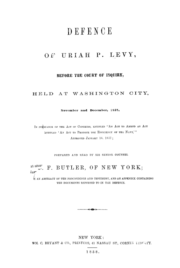 handle is hein.trials/acrc0001 and id is 1 raw text is: DEFENCE

OF URIAR  P.

LEVY,

BEFORE THE COURT OF INQUIRY,

HELD AT WASHINGTON

CITY,

November and Decemberg 1857,
IN ru4iSUANCE O1 THE ACT OF CONGRESS, ENTITLED AN ACT TO AMEND AN ACT
ENTITLED 'AN ACT TO PROIOrE TffE EFFICIENCY OF THE NAVY,'
APPROVED JANUARY I;. 1857;
PREPARED AND READ BY HIS SENIOR COUNSEL
Nt attel F. BUTLER, OF NEW YORK;
f AN ABSTRACT OF THE PROCEEDINGS AND TESTIMONY, AND AN APPENDIX CONTAINING
THE DOCUMENTS REFERRED TO IN THE DEFENCE.
NEW YORK:
WM. C, BRYANT & CO., PRINTEI'S, 41 NASSAU ST., CORNTI'5 o    I(AfP  J'Y,
1858.


