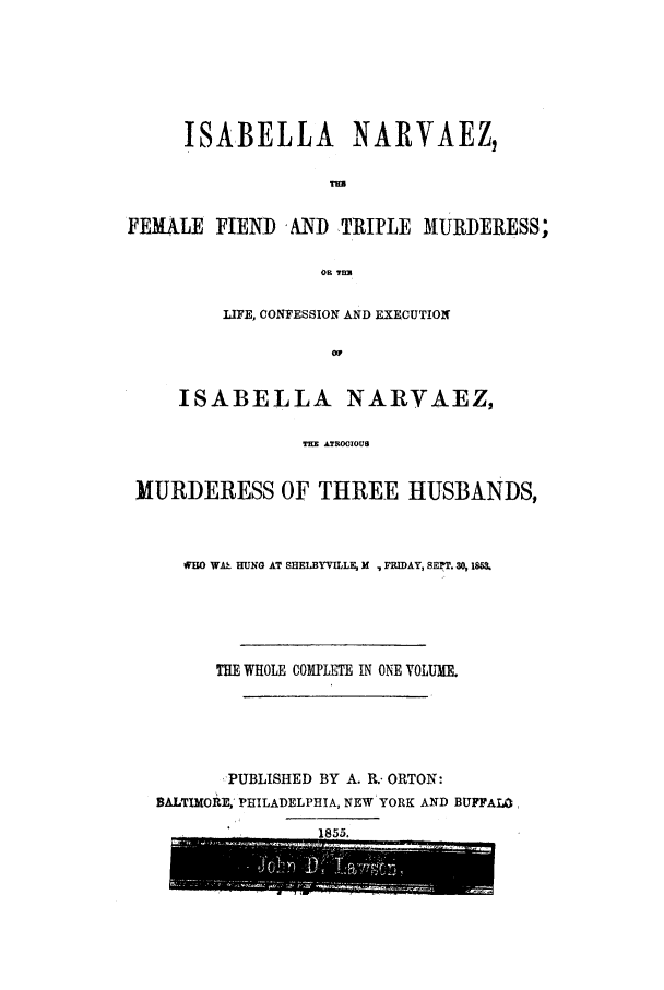 handle is hein.trials/acre0001 and id is 1 raw text is: ISABELLA NARVAEZ,
TUN
FEMALE FIEND 'AND TRIPLE MURDERESS;
OF THE
LIFE, CONFESSION AND EXECUTION
OV
ISABELLA NARVAEZ,
THE ATROCIOUS
MURDERESS OF THREE HUSBANDS,

rWO WA-' HUNG AT SHELBYVILLE, X , FRIDAY, SEPT. 30, 18.
THE WHOLE COM1PLTE IN ONE VOLUME.
PUBLISHED BY A. R.- ORTON:
BALTIMORE, PHILADELPHIA, NEW YORK AND BUFFALO


