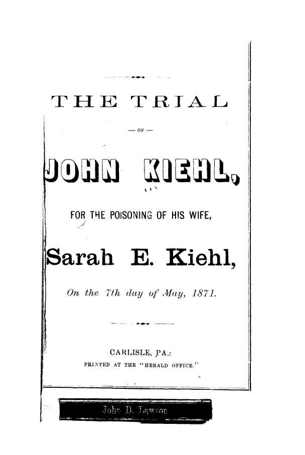 handle is hein.trials/acrg0001 and id is 1 raw text is: THE TRIAL
-OF-

FOR THE POISONING OF HIS WIFE,
Sarah E. Kiehl,
On the 71h day of .Jlay, 1871.

CARLISLE, PA.:
PRINTED AT THE HERALD OFFICE.

J(b di



