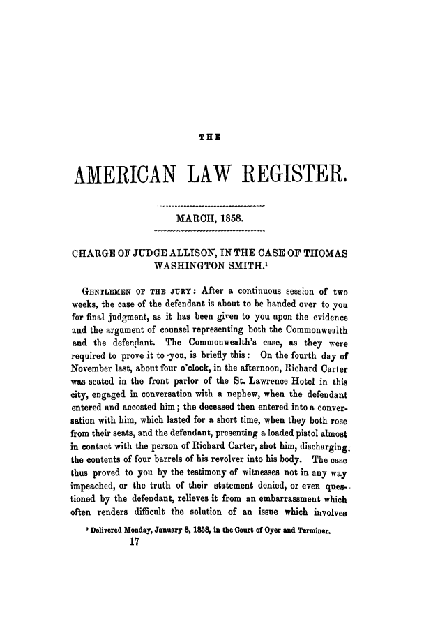 handle is hein.trials/acrl0001 and id is 1 raw text is: THE

AMERICAN LAW REGISTER,
MARCH, 1858.
CHARGE OF JUDGE ALLISON, IN THE CASE OF THOMAS
WASHINGTON SMITH.'
GENTLEMEN OF THE JURY: After a continuous session of two
weeks, the case of the defendant is about to be handed over to you
for final judgment, as it has been given to you upon the evidence
and the argument of counsel representing both the Commonwealth
and the defendant. The Commonwealth's case, as they were
required to prove it to  you, is briefly this : On the fourth day of
November last, about four o'clock, in the afternoon, Richard Carter
was seated in the front parlor of the St. Lawrence Hotel in this
city, engaged in conversation with a nephew, when the defendant
entered and accosted him; the deceased then entered into a conver-
sation with him, which lasted for a short time, when they both rose
from their seats, and the defendant, presenting a loaded pistol almost
in contact with the person of Richard Carter, shot him, discharging
the contents of four barrels of his revolver into his body. The case
thus proved to you by the testimony of witnesses not in any way
impeached, or the truth of their statement denied, or even ques--
tioned by the defendant, relieves it from an embarrassment which
often renders difficult the solution of an issue which involves
I Delivered Monday, January 8, 1868, in the Court of Oyer and Terminer.
17


