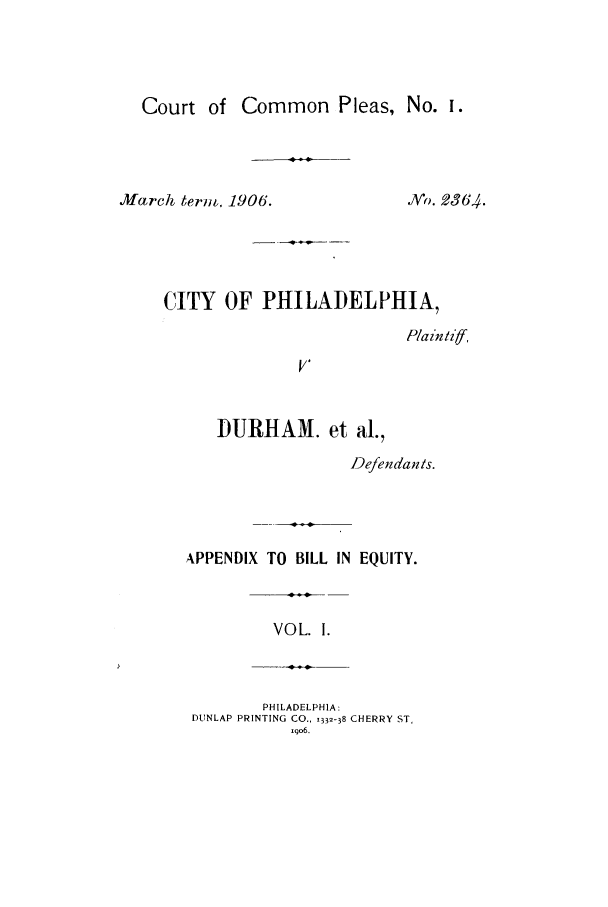 handle is hein.trials/acrp0001 and id is 1 raw text is: Court of

Common Pleas, No. I.

March ternm, 1906.

Vo. 2364.

CITY OF PHILADELPHIA,
P/a in/iff,
V'
DURHAM. et al.,
Defendanis.
APPENDIX TO BILL IN EQUITY.
VOL. 1.
PHILADELPHIA:
DUNLAP PRINTING CO., 1332-38 CHERRY ST,
Iqo6.


