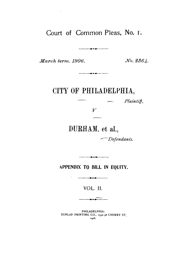 handle is hein.trials/acrp0002 and id is 1 raw text is: Court of Common Pleas, No. u.
March term, 1906.           Ngo. 2364.
CITY OF PHILADELPHIA,
-- ---       Pain/if  .

DURHAM, et al.,
1--Defendanis.
APPENDIX TO BILL IN EQUITY.
VOL. I1.
PHILADELPHIA:
DUNLAP PRINTING CO.. 1332-38 CHERRY ST,
iqo6.



