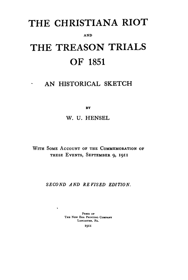 handle is hein.trials/acsb0001 and id is 1 raw text is: THE CHRISTIANA RIOT
AND
THE TREASON TRIALS
OF 1851
-  AN HISTORICAL SKETCH
BY
W. U. HENSEL

WITH SOME ACCOUNT OF THE COMMEMORATION OF
THESE EVENTS, SEPTEMBER 9, 1911
SECOND AND RE VISED EDITION.
PRESS Op
THE NEW ERA PRINTING COMPANY
LANCASTER, PA.


