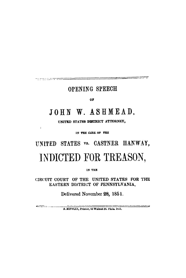 handle is hein.trials/acsi0001 and id is 1 raw text is: OPENING SPEECH
OF
JOHN W. ASHMEAD,
UNITED STATES DITRICT ATORNEY,
IN THE CARE CW TH
UNITED    STATES vs. CASTNER     ItANWAY,
INDICTED FOR TREASON,
IN THE
CIRCUIT COURT OF THE UNITED STATES FOR THE
EASTERN DISTRICT OF PENNSYLVANIA,
Delivered November 28, 1851.
B. MIFFL-.N, IrAnter, 03 Walnut St. I'ha. 1i-1.


