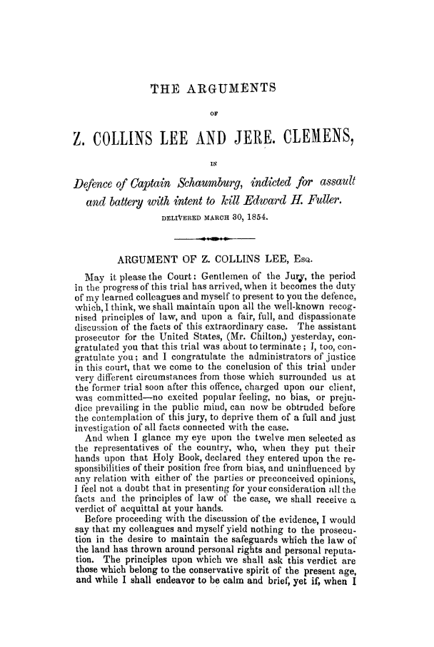 handle is hein.trials/acsj0001 and id is 1 raw text is: THE ARGUMENTS
OF
Z. COLLINS LEE AND JERE. CLEMENS,
Is
Defence of Captain Schaumburg, indicted for assault
and battery with intent to kill Edward H. Fuller.
DELIVERED MARCH 30, 1854.
ARGUMENT OF Z. COLLINS LEE, EsQ.
May it please the Court: Gentlemen of the Jurj, the period
in the progress of this trial has arrived, when it becomes the duty
of my learned colleagues and myself to present to you the defence,
which, I think, we shall maintain upon all the well-known recog-
nised principles of law, and upon a fair, full, and dispassionate
discussion of the facts of this extraordinary case. The assistant
prosecutor for the United States, (Mr. Chilton,) yesterday, con-
gratulated you that this trial was about to terminate ; I, too, con-
gratulate you; and I congratulate the administrators of justice
in this court, that we come to the conclusion of this trial under
very different circumstances from those which surrounded us at
the former trial soon after this offence, charged upon our client,
was committed-no excited popular feeling, no bias, or preju-
dice prevailing in the public mind, can now be obtruded before
the contemplation of this jury, to deprive them of a full and just
investigation of all facts connected with the case.
And when I glance my eye upon the twelve men selected as
the representatives of the country, who, when they put their
hands upon that Holy Book, declared they entered upon the re-
sponsibilities of their position free from bias, and uninfluenced by
any relation with either of the parties or preconceived opinions,
I feel not a doubt that in presenting for your consideration all the
facts and the principles of law of the case, we shall receive a
verdict of acquittal at your hands.
Before proceeding with the discussion of the evidence, I would
say that my colleagues and myself yield nothing to the prosecu-
tion in the desire to maintain the safeguards which the law of
the land has thrown around personal rights and personal reputa-
tion. The principles upon which we shall ask this verdict are
those which belong to the conservative spirit of the present age,
and while I shall endeavor to be calm and brief, yet if, when I


