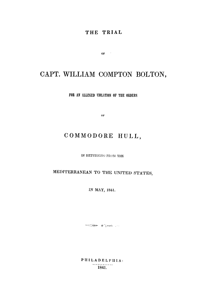 handle is hein.trials/acsk0001 and id is 1 raw text is: THE TRIAL
OF
CAPT. WILLIAM COMPTON BOLTON,

FOR AN ALLEGED VIOLATION OF THE ORDEES

COMMODORE

HULL,

IN RETUNN1(J, FrCO] THE
MEDITERRANEAN TO THE UNITE) STATES,
IN MAY, 1811.
P I IL AD E L P III A:
1i   ..


