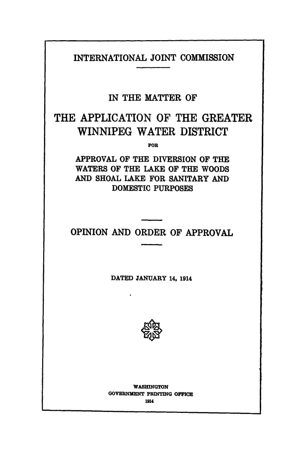 handle is hein.trials/acsw0001 and id is 1 raw text is: INTERNATIONAL JOINT COMMISSION

IN THE MATTER OF
THE APPLICATION OF THE GREATER
WINNIPEG WATER DISTRICT
FOR
APPROVAL OF THE DIVERSION OF THE
WATERS OF THE LAKE OF THE WOODS
AND SHOAL LAKE FOR SANITARY AND
DOMESTIC PURPOSES

OPINION AND ORDER OF APPROVAL
DATED JANUARY 14, 1914
WASEINGTON
GOVERNMRNT PRINTIG OFFICM


