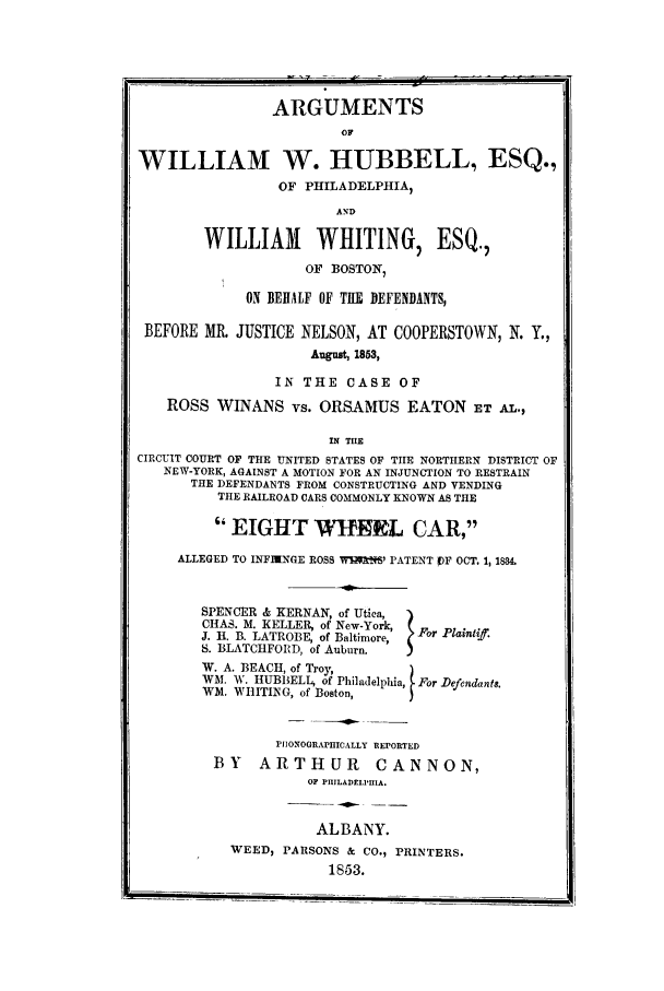 handle is hein.trials/actk0001 and id is 1 raw text is: ARGUMENTS
OF
WILLIAM W. HUBBELL, ESQ.,
OF PHILADELPHIA,
AND
WILLIAM WHITING, ESQ.,
OF BOSTON,
ON BEHALF OF THE DEFENDANTS,
BEFORE MR. JUSTICE NELSON, AT COOPERSTOWN, N. Y.,
August, 1853,
IN THE CASE OF
ROSS WINANS vs. ORSAMUS EATON ET AL.,
IN THE
CIRCUIT COURT OF THE UNITED STATES OF TIIE NORTHERN DISTRICT OF
NEW-YORK, AGAINST A MOTION FOR AN INJUNCTION TO RESTRAIN
THE DEFENDANTS FROM CONSTRUCTING AND VENDING
THE RAILROAD CARS COMMONLY KNOWN AS THE
EIGHT WI9L CAR,
ALLEGED TO INFINNGE ROSS WRk1X'M PATENT f OCT. 1, 1834.
SPENCER & KERNAN, of Utica,
CHAS. M. KELLER, of New-York,  For
J. 11. B. LATROBE, of Baltimore,  a
S. BLATCIIFORD, of Auburn.
W. A. BEACH, of Troy,
WM. W. HUBBELL, of Philadelphia, For Defendant&
WM. WHITING, of Boston,
PIIONOGRAPHICALLY REPORTED
BY    ARTHUR         CANNON,
OF PIIILADELPIIIA.
ALBANY.
WEED, PARSONS & CO., PRINTERS.
1853.


