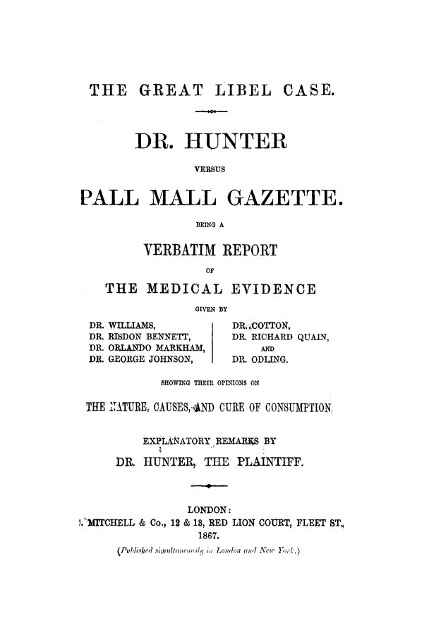 handle is hein.trials/actm0001 and id is 1 raw text is: THE GREAT

LIBEL

DR. HUNTER
VERSUS
PALL MALL GAZETTE.
BEING A
VERBATIM REPORT
OF
THE MEDICAL EVIDENCE
GIVEN BY

DR. WILLIAMS,
DR. RISDON BENNET,
DR. ORLANDO MARKHAM,
DR. GEORGE JOHNSON,

DR. .,CO TON,
DR. RICHARD QUAIN,
AND
DR. ODLING.

SHOWING THEIR OPINIONS ON
THE KIATURE, CAUSES,-4ND CURE OF CONSUMTION,
EXPLANATORY,, REMARKS BY
DR. HUNTER, THE PLAINTIFF.
-4-
LONDON:
1.'MITCHELL & Co., 12 & 18, RED LION COURT, FLEET ST,
1867.
(Pubdliqhed sir  ltv e.4q in Lomfou (w'l Now

CASE.


