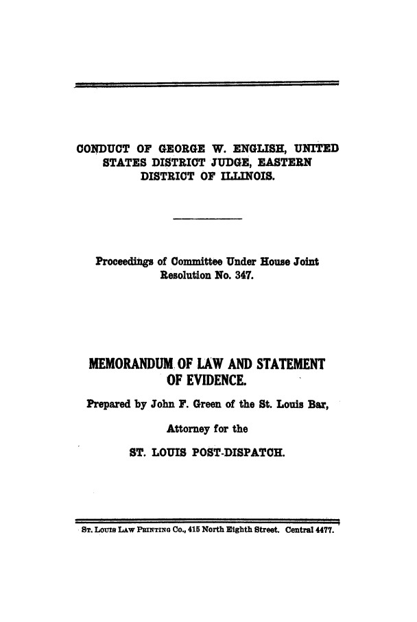 handle is hein.trials/actn0001 and id is 1 raw text is: CONDUCT OF GEORGE W. ENGLISH, UNITED
STATES DISTRICT JUDGE, EASTERN
DISTRICT OF ILLINOIS.
Proceedings of Committee Under House Joint
Resolution No. 347.
MEMORANDUM OF LAW AND STATEMENT
OF EVIDENCE.
Prepared by John F. Green of the St. Louis Bar,
Attorney for the
ST. LOUIS POST-DISPATCH.

ST. LomS Law PRINTING Co., 415 North Eighth Street. Central 4477.

I I     IIfll           [         I


