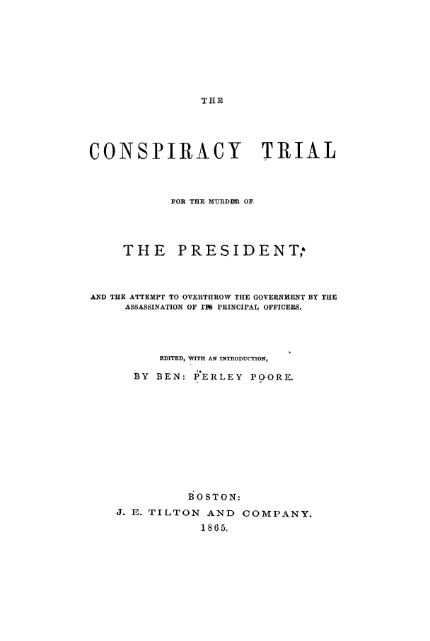 handle is hein.trials/actt0002 and id is 1 raw text is: THE

CONSPIRACY                     TRIAL
FOR THE MURDEL OF,
THE PRESIDENT;
AND THE ATTEMPT TO OVERTHROW THE GOVERNMENT BY THE
ASSASSINATION OF IT PRINCIPAL OFFICERS.
EDITED, WITH AN INTRODUCTION,
BY BEN: PERLEY POGORE.
BOSTON:
J. E. TILTON AND COMPANY.
1865.


