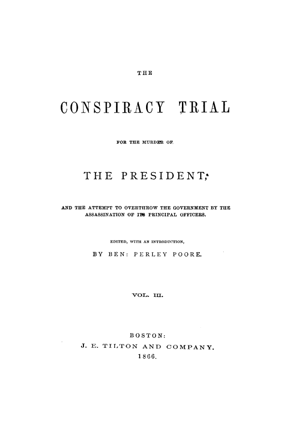 handle is hein.trials/actt0003 and id is 1 raw text is: THE

CONSPIRACY                   TRIAL
FOR THE MURDEL OF,
THE PRESIDENT;
AND THE ATTEMPT TO OVERTHROW THE GOVERNMENT BY THE
ASSASSINATION OF IT PRINCIPAL OFFICERS.
EDITED, WITH AN INTRODUCTION,
BY BEN: PERLEY POORE.
VOL. Ila.
BOSTON:
J. E. TILTON AND COMPANY.
1866,


