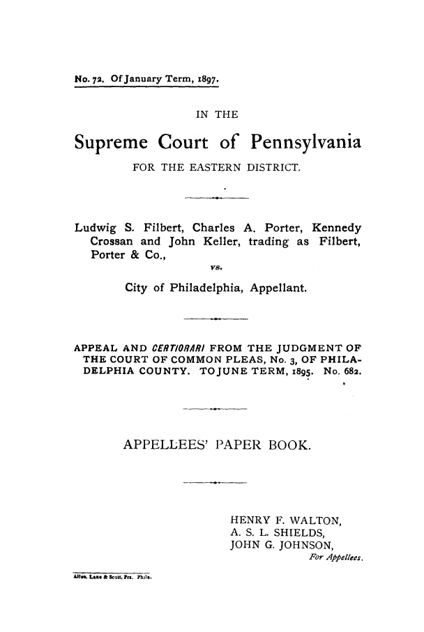handle is hein.trials/acub0001 and id is 1 raw text is: No. 72. Of January Term, 1897.

IN THE
Supreme Court of Pennsylvania
FOR THE EASTERN DISTRICT.
Ludwig S. Filbert, Charles A. Porter, Kennedy
Crossan and John Keller, trading as Filbert,
Porter & Co.,
vs.
City of Philadelphia, Appellant.
APPEAL AND CERTIORARI FROM THE JUDGMENT OF
THE COURT OF COMMON PLEAS, No. 3, OF PHILA-
DELPHIA COUNTY. TO JUNE TERM, 1895. No. 682.
APPELLEES' PAPER BOOK.
HENRY F. WALTON,
A. S. L. SHIELDS,
JOHN G. JOHNSON,
For Appellees,
AU.a, Lane & Scott, ?rs, Phtla.


