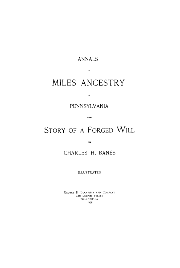 handle is hein.trials/acvg0001 and id is 1 raw text is: ANNALS
OF
MILES ANCESTRY
IN

PENNSYLVANIA

STORY OF

A FORGED

CHARLES H. BANES
ILLUSTRATED
GEORGE H BUCHANAN AND COMPANY
420 LIBRARY STREET
PHILADELPHIA
1895

WILL


