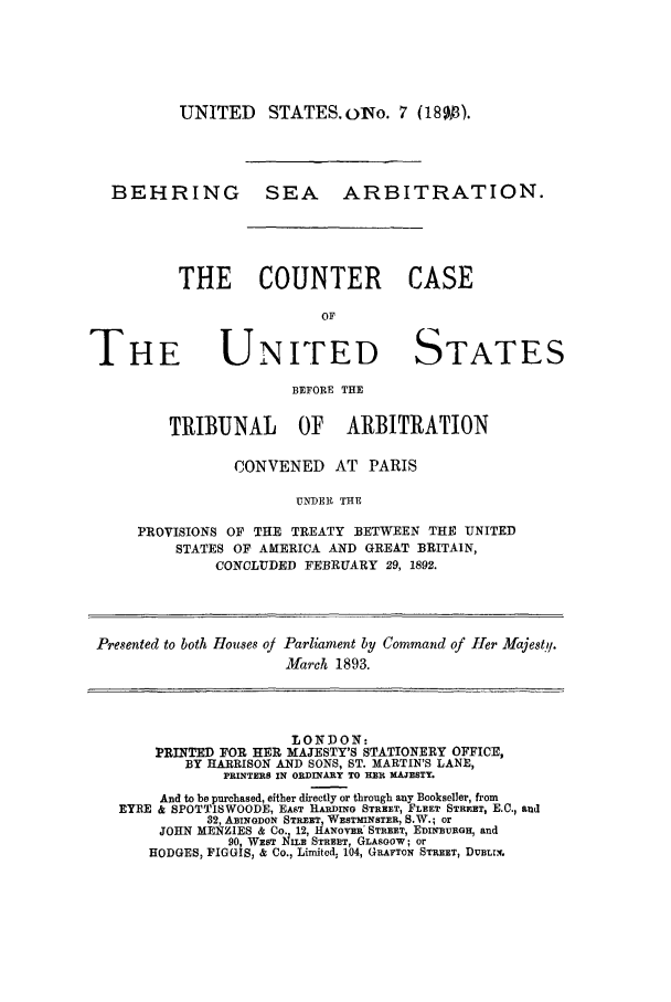 handle is hein.trials/acvk0001 and id is 1 raw text is: UNITED STATES. olo. 7 (18013).

BEHRING

SEA ARBITRATION.

THE COUNTER CASE
OF

THE

UNITED STATES

BEFORE THE
TRIBUNAL OF ARBITRATION

CONVENED AT PARIS
UNDER THE
PROVISIONS OF THE TREATY BETWEEN THE UNITED
STATES OF AMERICA AND GREAT BRITAIN,
CONCLUDED FEBRUARY 29, 1892.
Presented to both Houses of Parliament by Command of Her Majestq/.
March 1893.
LON DON-
PRINTED FOR HER MAJESTY'S STATIONERY OFFICE,
BY HARRISON AND SONS, ST. MARTIN'S LANE,
PRINTERS IN ORDINARY TO HER MAJESTY.
And to be purchased, either directly or through any Bookseller, from
EYRE & SPOTTISWOODE, EAST HADING STREET, FLEET STREET, EC., and
32, ABINGDON STREET, WESTMINSTER, S.W.; or
JOHN MENZIES & Co. 12, HANOVER' STREET, EDINBURGH, and
90, WEST iIIE STREET, GLASGOW; or
HODGES, FIGGIS, & Co., Limited; 104, GRAFTON STREET, DUBLIN.


