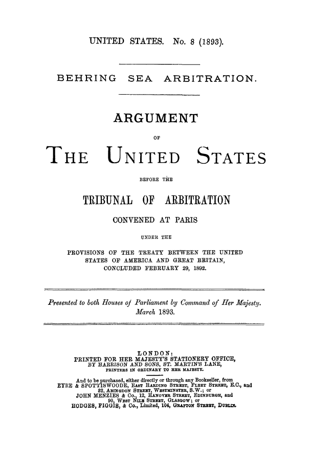 handle is hein.trials/acvl0001 and id is 1 raw text is: UNITED STATES. No. 8 (1893).
BEHRING SEA ARBITRATION.
ARGUMENT

THE

UNITED STATES

BEFORE THE
TRIBUNAL OF ARBITRATION

CONVENED AT PARIS
UNDER THE
PROVISIONS OF THE TREATY BETWEEN THE UNITED
STATES OF AMERICA AND GREAT BRITAIN,
CONCLUDED FEBRUARY 29, 1892.
Presented to both Houes oj Parliament by Command of Her Majesty.
March 1893.
LONDON-
PRINTED FOR HER MAJESTY'S STATIONERY OFFICE,
BY HARRISON AND SONS, ST. MARTIN'S LANE,
PRINTERS IN ORDINARY TO ER MAJESTY.
And to be purchased, either directly or through any Bookseller, from
EYRE & SPOTTISWOODE, EAST HARDING STREET, FLEET STREET, B.C., and
82, ABINGDON STREET, WESTMINSTER, S.W.; or
JOHN MENZIES & Co. 12, HANOVER STREET, EDINBURGH, and
90 WEST N1LB STREET, GLASGOW; or
HODGES, FIGGIS, & Co., Limited, 104, GRAFTON STREET, DUBLL.


