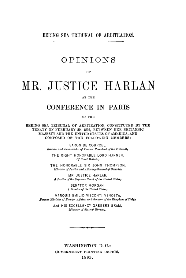 handle is hein.trials/acvm0001 and id is 1 raw text is: BERING SEA TRIBUNAL OF ARBITRATION.
OPINIONS
OF
MR. JUSTICE HARLAN
AT THE
CONFERENCE IN PARIS
OF THE
BERING SEA TRIBUNAL OF ARBITRATION, CONSTITUTED BY THE
TREATY OF FEBRUARY 29, 1892, BETWEEN HER BRITANNIC
MAJESTY AND THE UNITED STATES OF AMERICA, AND
COMPOSED OF THE FOLLOWING MEMBERS:

BARON DE COURCEL,
Senator and Ambassador of France, President of the TribunaZI
THE RIGHT HONORABLE LORD HANNEN,
Of Great Britain;
THE HONORABLE SIR JOHN THOMPSON,
lnister of Justice and Attorney-General of Canada;
MR. JUSTICE HARLAN,
A JTustice of the Supreme Court of the United States,
SENATOR MORGAN,
4 Senator of the United States;
MARQUIS EMILIO VISCONTI VENOSTA,
'ormer Minister of Foreign Affairs, and Senator of the Kingdom of Italy,
And HIS EXCELLENCY GREGERS GRAM,
Minister of State of Norway.
WASHINGTON, D. C.:
GOVERNMENT PRINTING OFFICE.
1893.



