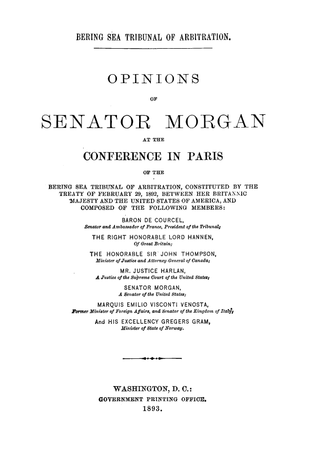 handle is hein.trials/acvn0001 and id is 1 raw text is: BERING SEA TRIBUNAL OF ARBITRATION.
OPINIONS
OF
SENATOR MORGAN
AT THE
CONFERENCE IN PARIS
OF THE
BERING SEA TRIBUNAL OF ARBITRATION, CONSTITUTED BY THE
TREATY OF FEBRUARY 29, 1892, BETWEEN HER BRITANTNIC
'MAJESTY AND THE UNITED STATES OF AMERICA, AND
COMPOSED OF THE FOLLOWING MEMBERS:
BARON DE COURCEL,
Senator and Ambassador of France, President of the Tribunal
THE RIGHT HONORABLE LORD HANNEN,
Of Great Britain;
THE HONORABLE SIR'JOHN THOMPSON,
Minister of Justice and Attorney- General of Canada;
MR, JUSTICE HARLAN,
A Justice of the Ssureme Court of the United States;
SENATOR MORGAN,
A Senator of the United States;
MARQUIS EMILIO VISCONTI VENOSTA,
Former Minister of Foreign Affairs, and Senator of the Kingdom of Italsj
And HIS EXCELLENCY GREGERS GRAM,
Minister of State of Norway.
WASHINGTON, D. C.:
GOVERNMENT PRINTING OFFICE.
1893.


