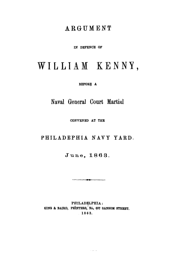 handle is hein.trials/acvs0001 and id is 1 raw text is: ARGUMENT
IN DEFENCE OF
WILLIAM KENNY,
BEFOR4 A
Naval General Court Martial

CONVENED AT THE

PHILADEPHIA NAVY

YARD.

June, 1868.
PEJILAD1LPHIA:
KING & BAIRD, PRiNTERS, N, 607 SANSOM STREET.
1863.


