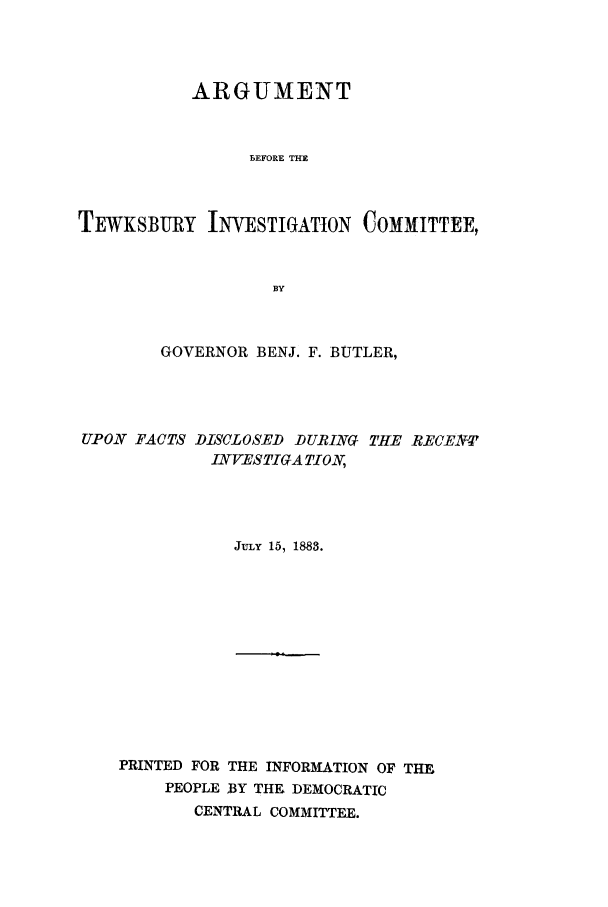 handle is hein.trials/acwe0001 and id is 1 raw text is: ARGUMENT
BEFORE THE
TEWKSBURY INVESTIGATION COMMITTEE,
BY

GOVERNOR BENJ. F. BUTLER,
UPON FACTS DISCLOSED DURING THE RECENT
INVESTIGA TION,
JULY 15, 1883.

PRINTED FOR THE INFORMATION OF THE
PEOPLE BY THE DEMOCRATIC
CENTRAL COMMITTEE.


