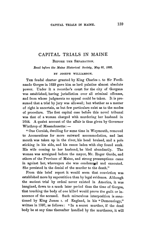 handle is hein.trials/acwk0001 and id is 1 raw text is: CAPITAL TRIALS IN MAINE.

CAPITAL TRIALS IN MAINE
BEFORE THE SEPARATION.
Bead before the Maine Historical Society, May 25, 1883.
BY JOSEPH WILLIAMSON.
THE feudal charter granted by King Charles i. to Sir Ferdi-
nando Gorges in 1639 gave him as lord palatine almost absolute
power. Under it a recorder's court for the city of Gorgana
was established, having jurisdiction over all criminal offenses,
and from whose judgments no appeal could be taken. It is pre-
sumed that a trial by jury was allowed; but whether as a matter
of right is uncertain, as but few particulars exist as to the modes
of procedure. The first capital case before this novel tribunal
was that of a woman charged with murdering her husband in
1644. A quaint account of the affair is thus given by Governor
Winthrop of Massachusetts: -
One Cornish, dwelling for some time in Weymouth, removed
to Acomenticus for more outward accommodation, and last
month was taken up in the river, his head bruised, and a pole
sticking in his side, and his canoe laden with clay found sunk.
His wife coming to her husband, he bled abundantly. The
woman was arraigned before the mayor, Mr. Roger Garde, and
others of the Province of Maine, and strong presumptions came
in against her, whereupon she was condemr~d and executed.
She persisted in the denial of the murder to the death.
From this brief report it would seem that conviction was
established more by superstition than by legal evidence. Although
the ancient trial by ordeal never existed in America, it was
imagined, down to a much later period than the time of Gorges,
that touching the body of one killed would prove the guilt or in-
nocence of the accused. Such miraculous interposition is sanc-
tioned by King James I. of England, in his Demonology,
written in 1597, as follows: 'In a secret murther, if the dead
body be at any time thereafter handled by the murtherer, it will



