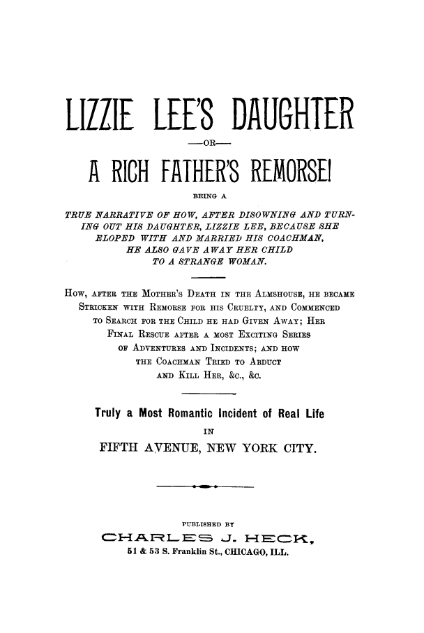 handle is hein.trials/acxb0001 and id is 1 raw text is: LIZZIE LEE'S DAUGHTER
-OR---
A RICH FAIHER'S REMORSE
BEING A
TRUE NARRATIVE OF HOW, AFTER DISOWNING AND TURN-
ING OUT HIS DA UGHTER, LIZZIE LEE, BECA USE SHE
ELOPED WITH AND MARRIED HIS COACHMAN,
HE ALSO GAVE AWAY HER CHILD
TO A STRANGE WOMAN.
HOW, AFTER THE MOTHER'S DEATH IN THE ALMSHOUSE, HE BECAME
STRICKEN WITH REMORSE FOR HIS CRUELTY, AND COMMENCED
TO SEARCH FOR THE CHILD HE HAD GIVEN AWAY; HER
FINAL RESCUE AFTER A MOST EXCITING SERIES
OF ADVENTURES AND INCIDENTS; AND HOW
THE COACHMAN TRIED TO ABDUCT
AND KILL HER, &C., &C.
Truly a Most Romantic Incident of Real Life
IN
FIFTH AVENUE, NEW        YORK CITY.
PUBLISHED BY
51 & 53 S. Franklin St., CHICAGO, ILL.


