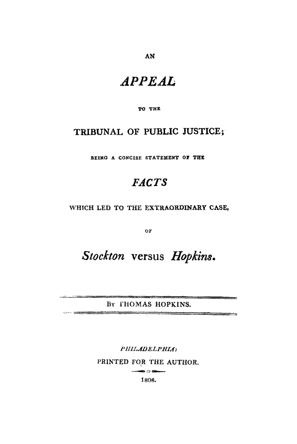 handle is hein.trials/acxg0001 and id is 1 raw text is: AN
APPEAL
TO THE
TRIBUNAL OF PUBLIC JUSTICE;
BEING A CONCISE STATEMENT OF THE
FACTS
WHICH LED TO THE EXTRAORDINARY CASE,
OF
Stockton versus Hopkin.
By I'HOMAS HOPKINS.
PRINTED FOR THE AUTHOR.
1808.


